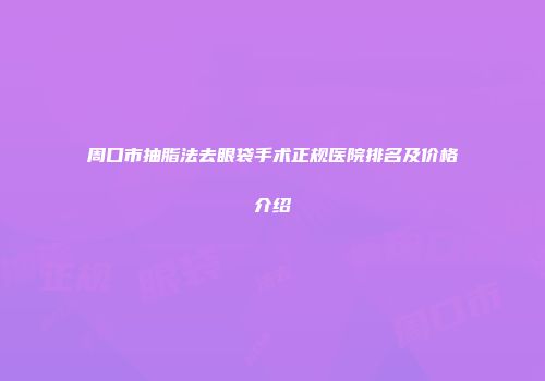 周口市抽脂法去眼袋手术正规医院排名及价格介绍