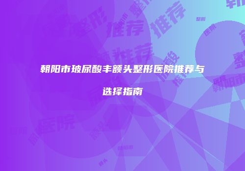 朝阳市玻尿酸丰额头整形医院推荐与选择指南