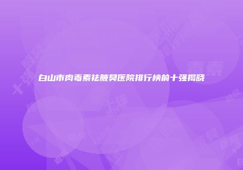 白山市肉毒素祛腋臭医院排行榜前十强揭晓