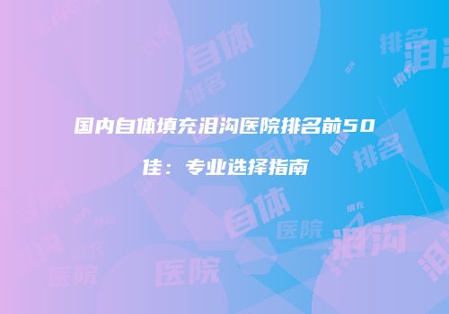 国内自体填充泪沟医院排名前50佳：专业选择指南