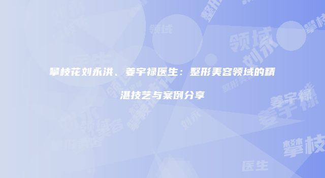 攀枝花刘永洪、姜宇禄医生：整形美容领域的精湛技艺与案例分享