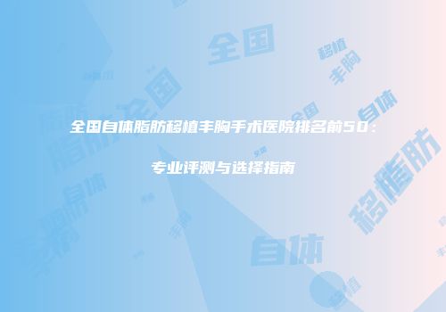 全国自体脂肪移植丰胸手术医院排名前50：专业评测与选择指南