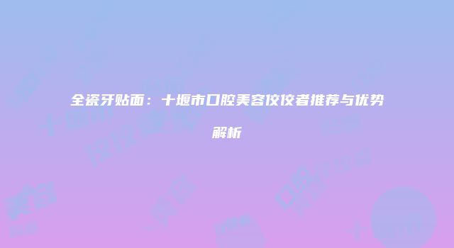 全瓷牙贴面：十堰市口腔美容佼佼者推荐与优势解析