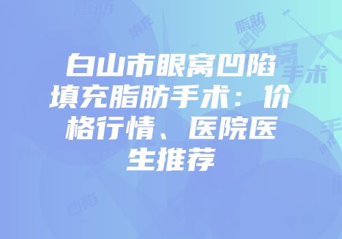 白山市眼窝凹陷填充脂肪手术：价格行情、医院医生推荐