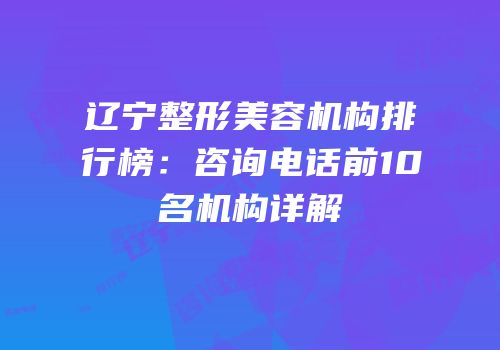 辽宁整形美容机构排行榜：咨询电话前10名机构详解