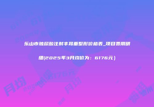 乐山市玻尿酸注射丰耳垂整形价格表_项目费用明细(2025年3月均价为：6176元）
