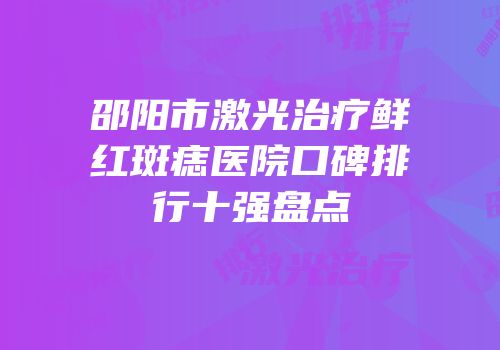 邵阳市激光治疗鲜红斑痣医院口碑排行十强盘点