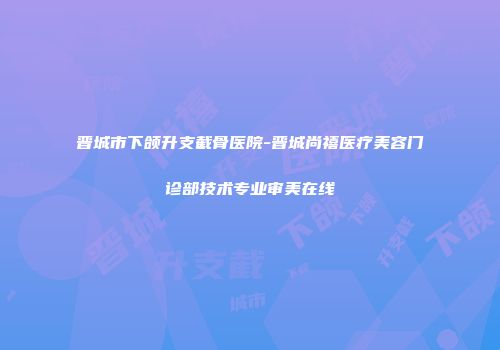 晋城市下颌升支截骨医院-晋城尚禧医疗美容门诊部技术专业审美在线