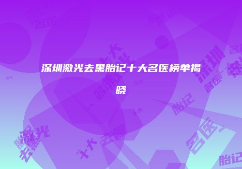 深圳激光去黑胎记十大名医榜单揭晓