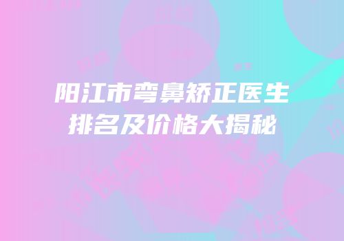 阳江市弯鼻矫正医生排名及价格大揭秘