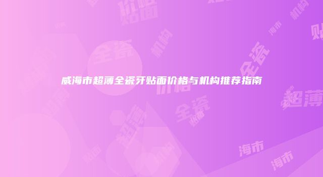 威海市超薄全瓷牙贴面价格与机构推荐指南