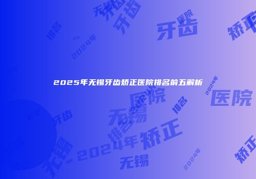 2025年无锡牙齿矫正医院排名前五解析