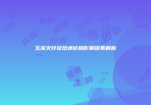 玉溪火针祛斑术价格影响因素解析