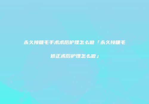 永久接睫毛手术术后护理怎么做「永久接睫毛矫正术后护理怎么做」