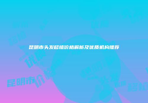 昆明市头发移植价格解析及优质机构推荐