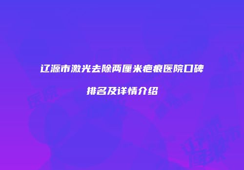 辽源市激光去除两厘米疤痕医院口碑排名及详情介绍