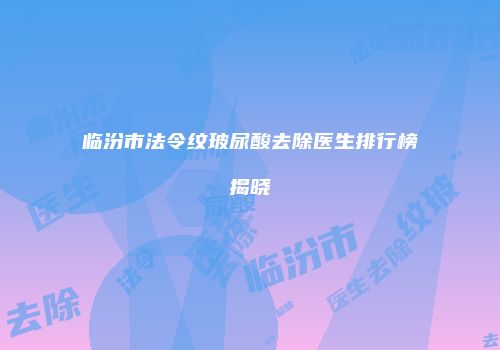 临汾市法令纹玻尿酸去除医生排行榜揭晓