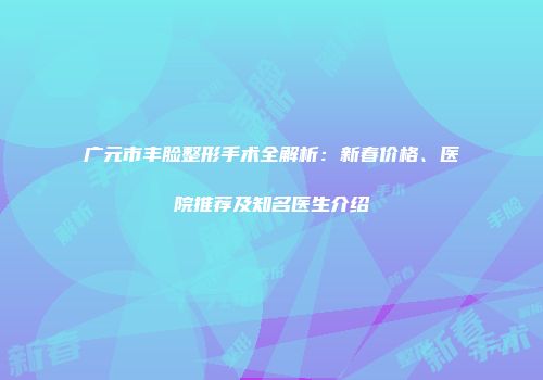广元市丰脸整形手术全解析：新春价格、医院推荐及知名医生介绍