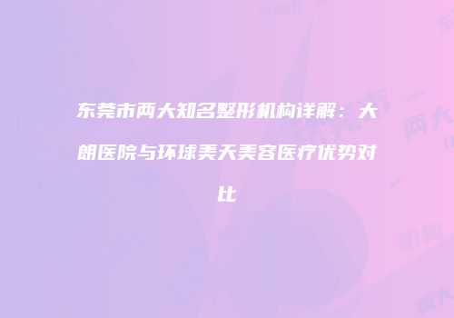 东莞市两大知名整形机构详解：大朗医院与环球美天美容医疗优势对比