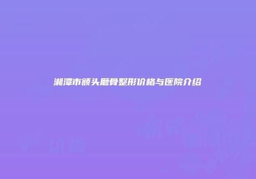 湘潭市额头磨骨整形价格与医院介绍