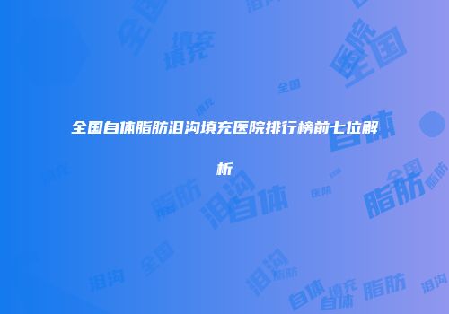 全国自体脂肪泪沟填充医院排行榜前七位解析