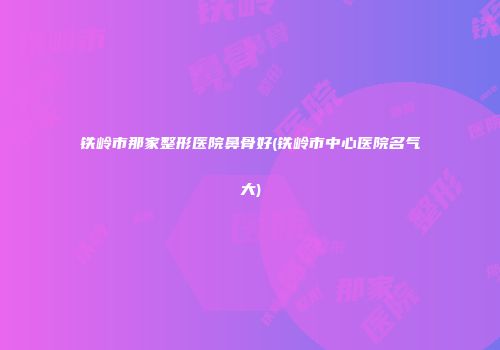 铁岭市那家整形医院鼻骨好(铁岭市中心医院名气大)