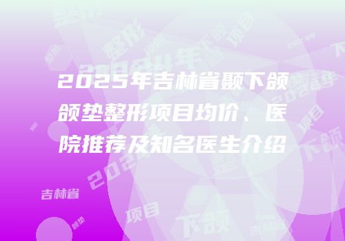 2025年吉林省颞下颌颌垫整形项目均价、医院推荐及知名医生介绍
