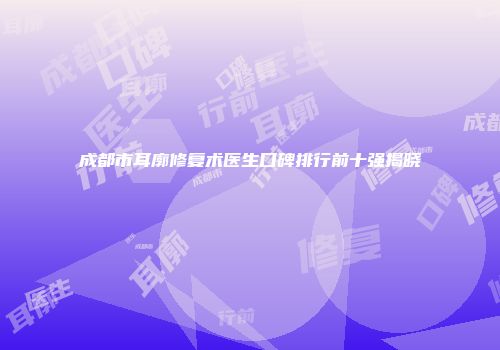 成都市耳廓修复术医生口碑排行前十强揭晓