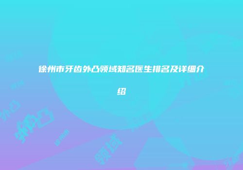 徐州市牙齿外凸领域知名医生排名及详细介绍