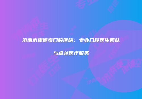 济南市康德泰口腔医院：专业口腔医生团队与卓越医疗服务