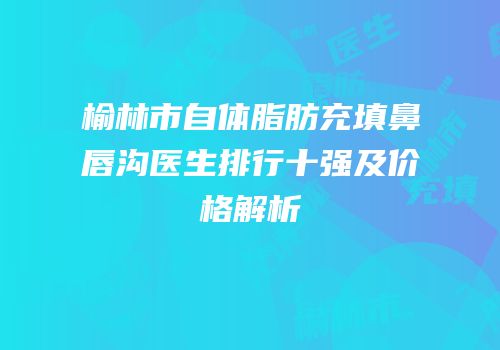 榆林市自体脂肪充填鼻唇沟医生排行十强及价格解析