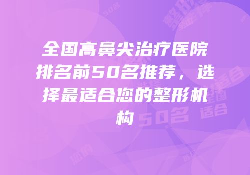 全国高鼻尖治疗医院排名前50名推荐，选择最适合您的整形机构