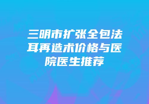 三明市扩张全包法耳再造术价格与医院医生推荐