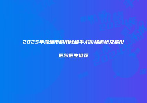 2025年深圳市眼角除皱手术价格解析及整形医院医生推荐