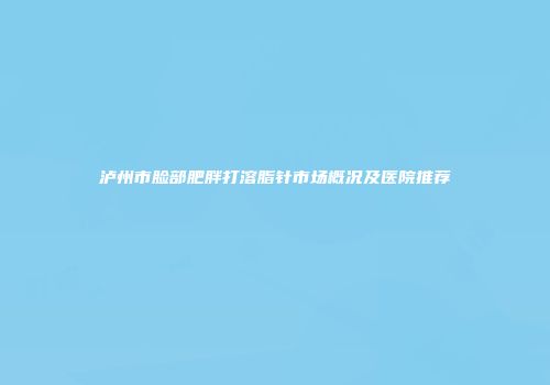泸州市脸部肥胖打溶脂针市场概况及医院推荐