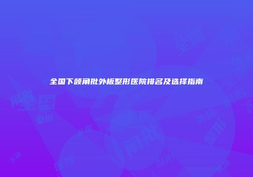 全国下颌角批外板整形医院排名及选择指南