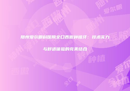 随州爱尔眼科医院全口西傲种植牙：技术实力与舒适体验的完美结合