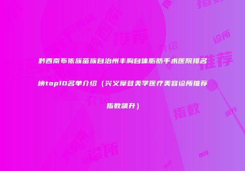 黔西南布依族苗族自治州丰胸自体脂肪手术医院排名榜top10名单介绍（兴义摩登美学医疗美容诊所推荐指数飙升）