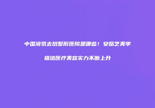 中国液氮去斑整形医院是哪些！安岳艺美李祖培医疗美容实力不断上升