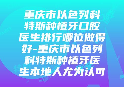 重庆市以色列科特斯种植牙口腔医生排行哪位做得好-重庆市以色列科特斯种植牙医生本地人尤为认可