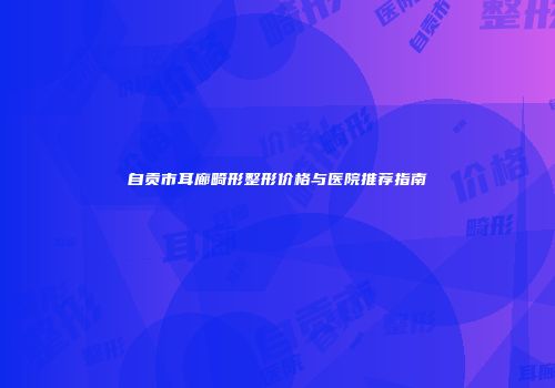 自贡市耳廊畸形整形价格与医院推荐指南