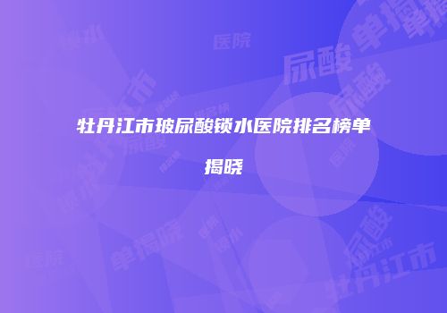 牡丹江市玻尿酸锁水医院排名榜单揭晓