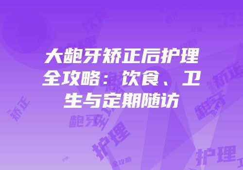 大龅牙矫正后护理全攻略：饮食、卫生与定期随访