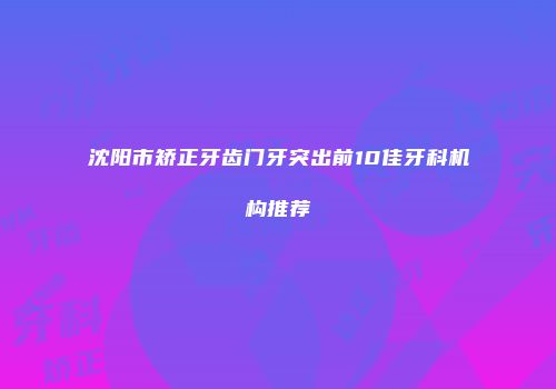 沈阳市矫正牙齿门牙突出前10佳牙科机构推荐
