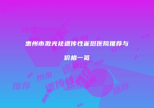 惠州市激光祛遗传性雀斑医院推荐与价格一览