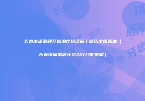 长春市深覆颌牙齿治疗排名前十遍布全国各地（长春市深覆颌牙齿治疗口腔医院）