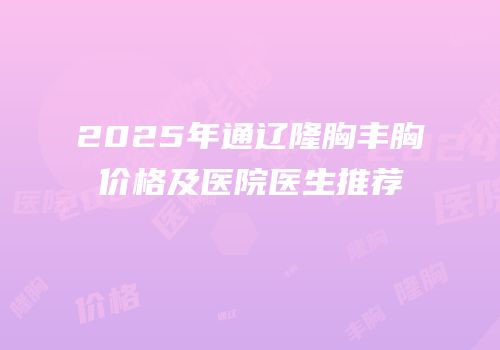 2025年通辽隆胸丰胸价格及医院医生推荐