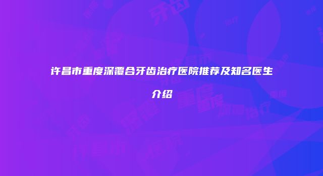 许昌市重度深覆合牙齿治疗医院推荐及知名医生介绍