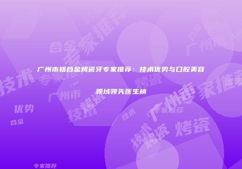 广州市铬合金烤瓷牙专家推荐：技术优势与口腔美容领域领先医生榜