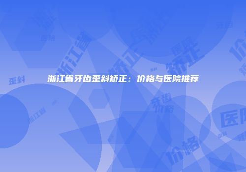 浙江省牙齿歪斜矫正：价格与医院推荐